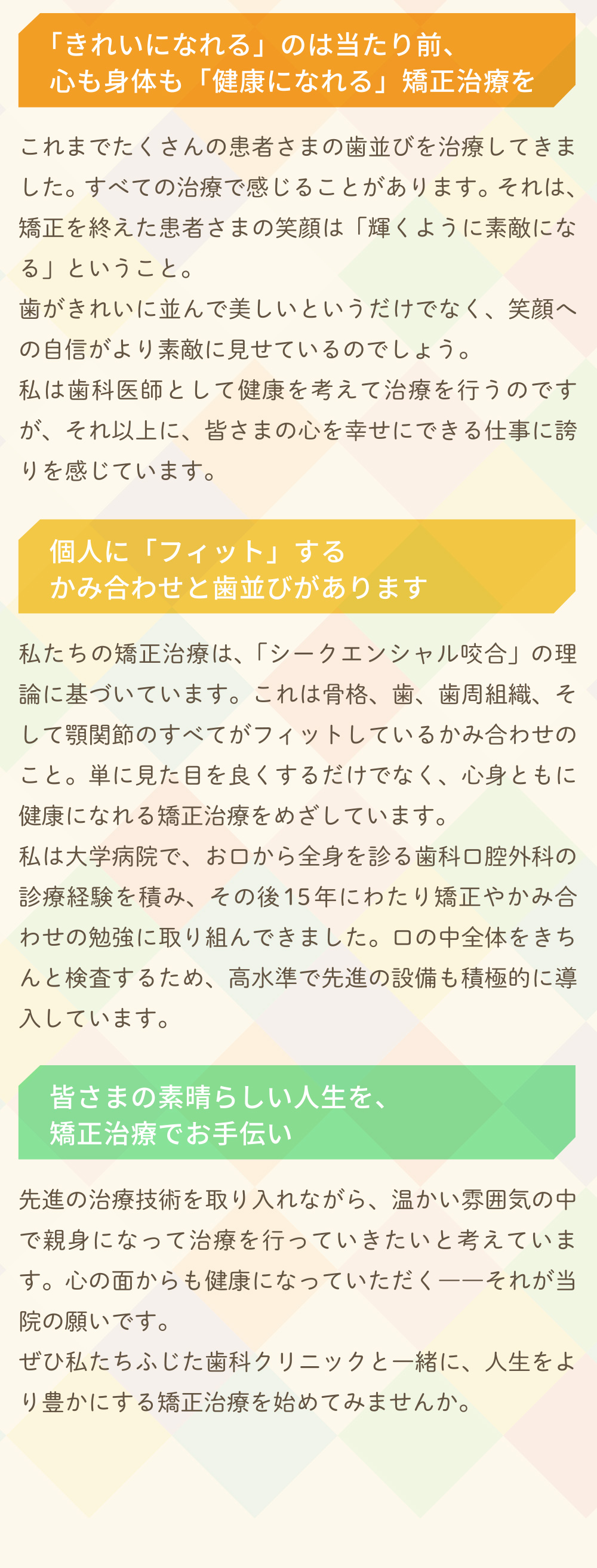 「きれいになれる」のは当たり前、心も身体も「健康になれる」矯正治療を・個人に「フィット」するかみ合わせと歯並びがあります・皆さまの素晴らしい人生を、
矯正治療でお手伝い