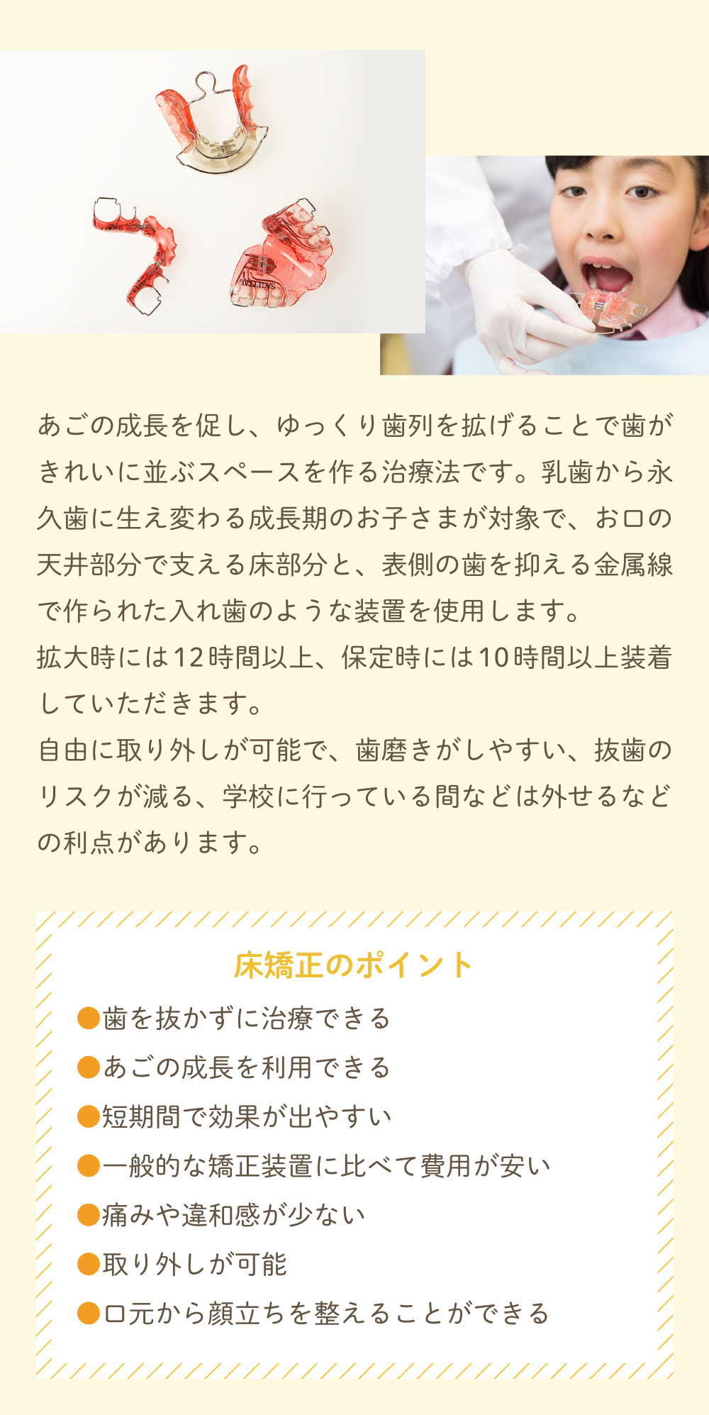 あごの成長を促し、ゆっくり歯列を拡げることで歯がきれいに並ぶスペースを作る治療法です。乳歯から永久歯に生え変わる成長期のお子さまが対象で、お口の天井部分で支える床部分と、表側の歯を抑える金属線で作られた入れ歯のような装置を使用します。
拡大時には12時間以上、保定時には10時間以上装着していただきます。
			自由に取り外しが可能で、歯磨きがしやすい、抜歯のリスクが減る、学校に行っている間などは外せるなどの利点があります。