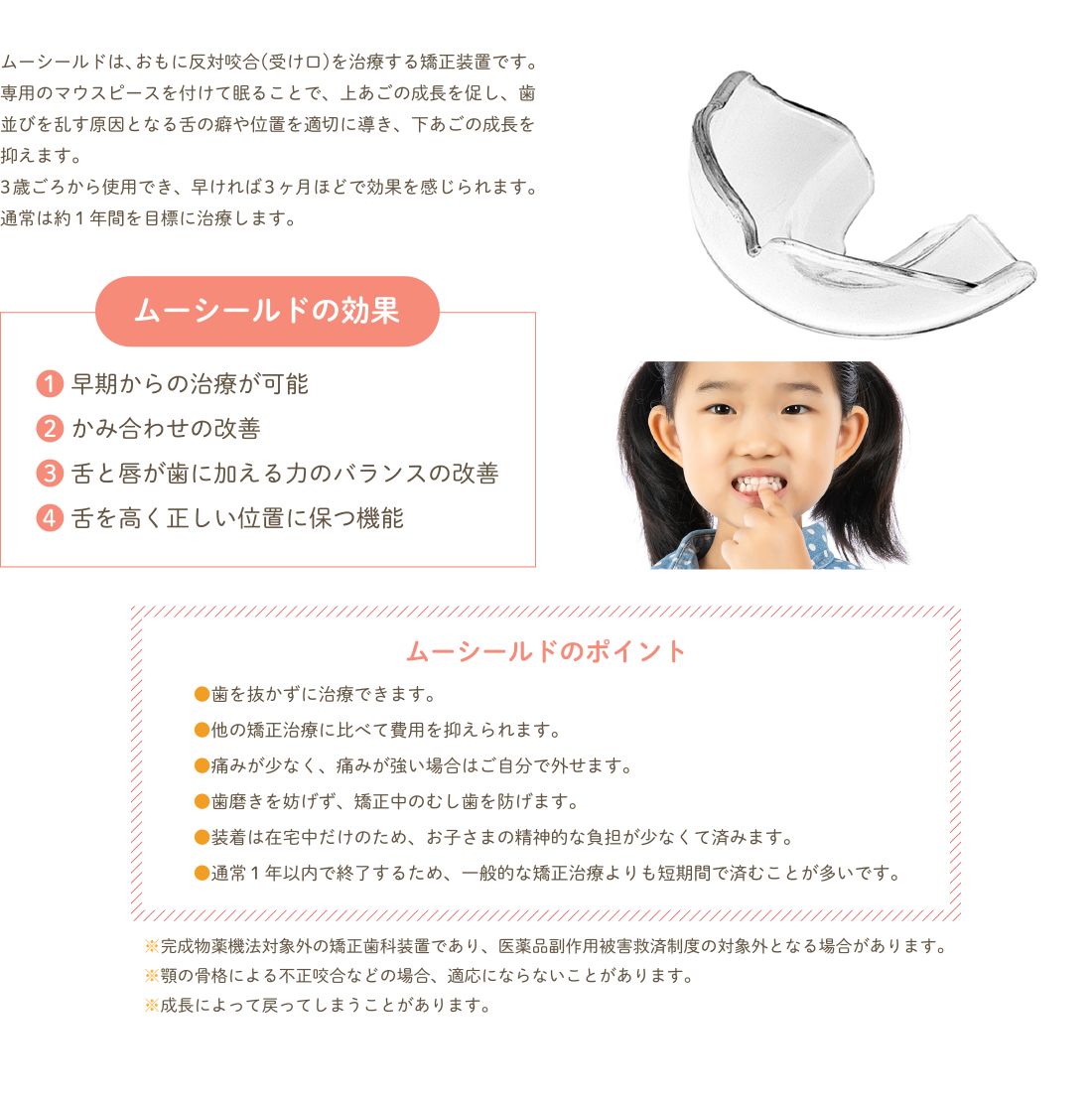 ムーシールドは、おもに反対咬合(受け口)を治療する矯正装置です。専用のマウスピースを付けて眠ることで、上あごの成長を促し、歯並びを乱す原因となる舌の癖や位置を適切に導き、下あごの成長を抑えます。
3歳ごろから使用でき、早ければ3ヶ月ほどで効果を感じられます。通常は約１年間を目標に治療します。 