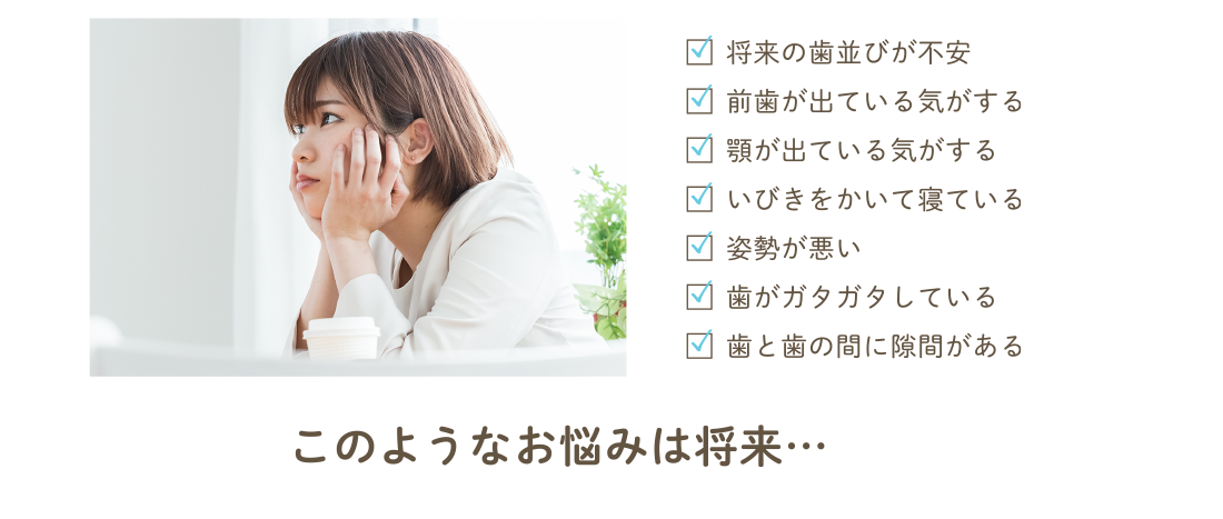 将来の歯並びが不安・前歯が出ている気がする・顎が出ている気がする・いびきをかいて寝ている・姿勢が悪い・歯がガタガタしている・歯と歯の間に隙間がある