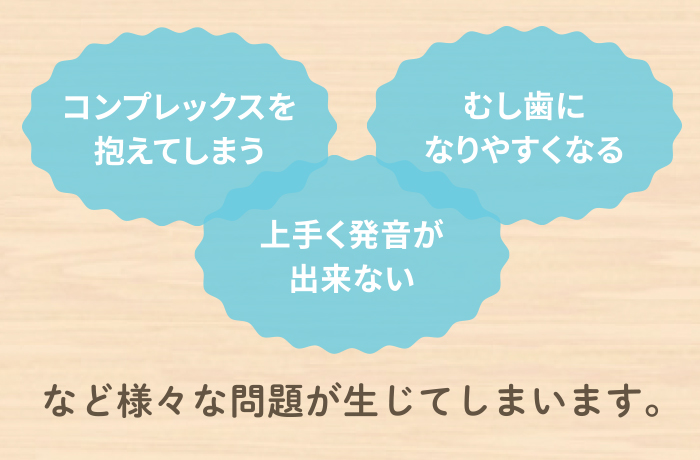 このようなお悩みは将来・・・コンプレックスを抱えてしまう、むし歯になりやすくなる、上手く発音が出来ない、などさまざまな問題が生じてしまいます